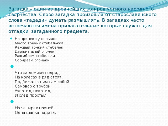 Загадка – один из древнейших жанров устного народного творчества. Слово загадка произошла от старославянского слова «гадади» думать размышлять. В загадках часто встречаются имена прилагательные которые служат для отгадки загаданного предмета.