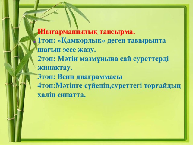 Шығармашылық тапсырма.   1топ: «Қамқорлық» деген тақырыпта шағын эссе жазу.   2топ: Мәтін мазмұнына сай суреттерді жинақтау.  3топ: Венн диаграммасы  4топ:Мәтінге сүйеніп,суреттегі торғайдың халін сипатта.     .