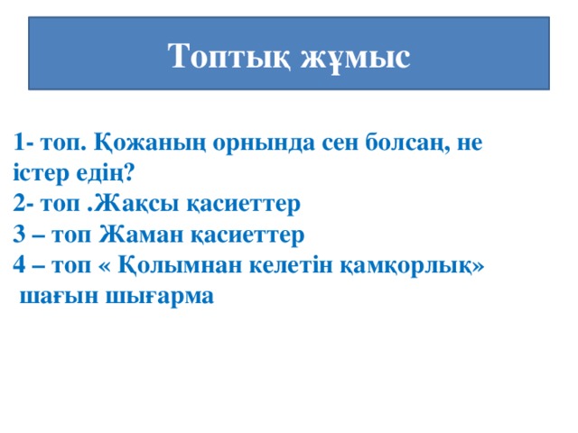 Топтық жұмыс 1- топ. Қожаның орнында сен болсаң, не істер едің? 2- топ .Жақсы қасиеттер 3 – топ Жаман қасиеттер 4 – топ « Қолымнан келетін қамқорлық»  шағын шығарма