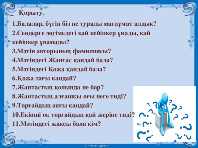 Қорыту. 1.Балалар, бүгін біз не туралы мағлұмат алдық? 2.Сендерге әңгімедегі қай кейіпкер ұнады, қай кейіпкер ұнамады? 3.Мәтін авторының фамилиясы? 4.Мәтіндегі Жантас қандай бала? 5.Мәтіндегі Қожа қандай бала? 6.Қожа тағы қандай? 7.Жантастың қолында не бар? 8.Жантастың алғашқы оғы неге тиді? 9.Торғайдың аяғы қандай? 10.Екінші оқ торғайдың қай жеріне тиді? 11.Мәтіндегі жақсы бала кім?