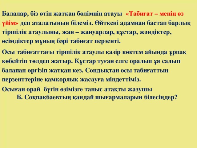 Балалар, біз өтіп жатқан бөлімнің атауы   «Табиғат – менің өз үйім» деп аталатынын білеміз. Өйткені адамнан бастап барлық тіршілік атаулыны, жан – жануарлар, құстар, жәндіктер, өсімдіктер мұның бәрі табиғат перзенті. Осы табиғаттағы тіршілік атаулы қазір көктем айында ұрпақ көбейтіп төлдеп жатыр. Құстар туған елге оралып ұя салып балапан өргізіп жатқан кез. Сондықтан осы табиғаттың перзенттеріне қамқорлық жасауға міндеттіміз. Осыған орай  бүгін өзімізге таныс атақты жазушы Б. Соқпақбаевтың қандай шығармаларын білесіңдер?