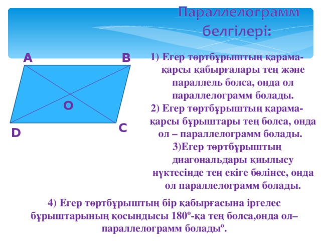 А В Егер төртбұрыштың қарама-қарсы қабырғалары тең және параллель болса, онда ол параллелограмм болады. 2) Егер төртбұрыштың қарама-қарсы бұрыштары тең болса, онда ол – параллелограмм болады. 3)Егер төртбұрыштың диагональдары қиылысу нүктесінде тең екіге бөлінсе, онда ол параллелограмм болады. О С D   4) Егер төртбұрыштың бір қабырғасына іргелес бұрыштарының қосындысы 180 º -қа тең болса,онда ол– параллелограмм болады º .