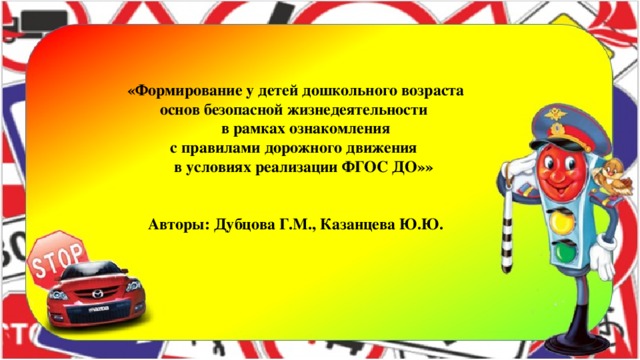 «Формирование у детей дошкольного возраста  основ безопасной жизнедеятельности  в рамках ознакомления  с правилами дорожного движения  в условиях реализации ФГОС ДО»»   Авторы: Дубцова Г.М., Казанцева Ю.Ю.