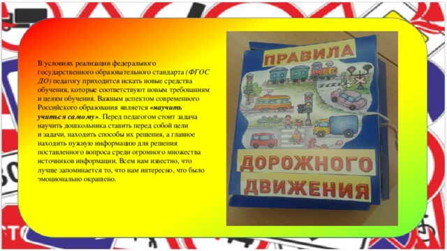 В условиях реализации федерального государственного образовательного стандарта  (ФГОС ДО)  педагогу приходится искать новые средства обучения, которые соответствуют новым требованиям и целям обучения. Важным аспектом современного Российского образования является  «научить учиться самому» . Перед педагогом стоит задача научить дошкольника ставить перед собой цели и задачи, находить способы их решения, а главное находить нужную информацию для решения поставленного вопроса среди огромного множества источников информации. Всем нам известно, что лучше запоминается то, что нам интересно, что было эмоционально окрашено.