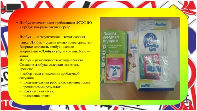 Лэпбук отвечает всем требованиям ФГОС ДО к предметно-развивающей среде.  Лэпбук — интерактивная,  тематическая папка. Лэпбук – сравнительно новое средство Впервые создавать лэпбуки начали американцы  «Лэпбук»   (lap – колени, book — книга)  Лэпбук – разновидность метода проекта. Создание лэпбука содержит все этапы проекта:  - выбор темы в исходя из проблемной ситуации  - предварительная работа составление плана  - предлагаемый результат  - практическая часть  - подведение итого