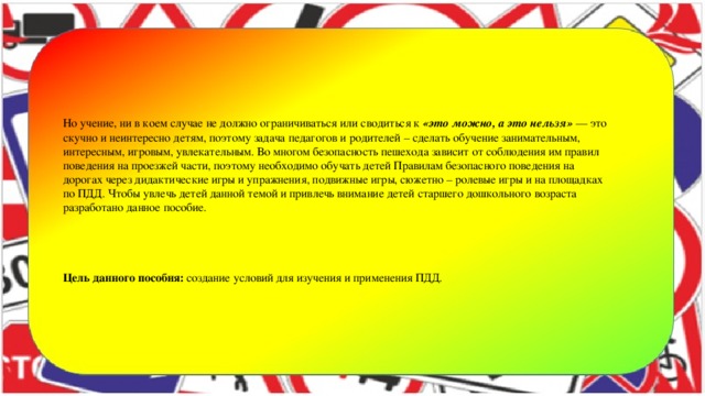 Но учение, ни в коем случае не должно ограничиваться или сводиться к  «это можно, а это нельзя»  — это скучно и неинтересно детям, поэтому задача педагогов и родителей – сделать обучение занимательным, интересным, игровым, увлекательным. Во многом безопасность пешехода зависит от соблюдения им правил поведения на проезжей части, поэтому необходимо обучать детей Правилам безопасного поведения на дорогах через дидактические игры и упражнения, подвижные игры, сюжетно – ролевые игры и на площадках по ПДД. Чтобы увлечь детей данной темой и привлечь внимание детей старшего дошкольного возраста разработано данное пособие.      Цель данного пособия: создание условий для изучения и применения ПДД.