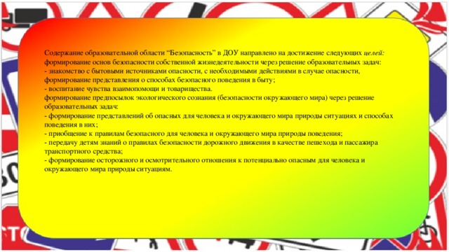 Содержание образовательной области “Безопасность” в ДОУ направлено на достижение следующих  целей:  формирование основ безопасности собственной жизнедеятельности через решение образовательных задач:  - знакомство с бытовыми источниками опасности, с необходимыми действиями в случае опасности, формирование представления о способах безопасного поведения в быту;  - воспитание чувства взаимопомощи и товарищества.  формирование предпосылок экологического сознания (безопасности окружающего мира) через решение образовательных задач:  - формирование представлений об опасных для человека и окружающего мира природы ситуациях и способах поведения в них;  - приобщение к правилам безопасного для человека и окружающего мира природы поведения;  - передачу детям знаний о правилах безопасности дорожного движения в качестве пешехода и пассажира транспортного средства;  - формирование осторожного и осмотрительного отношения к потенциально опасным для человека и окружающего мира природы ситуациям.