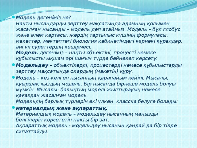 Модель дегеніміз не?  Нақты нысандарды зерттеу мақсатында адамның қолымен жасалған нысанды – модель деп атаймыз. Модель – бұл глобус және әлем картасы, жердің тартылыс күшінің формуласы, макеттер, мектептегі биология кабинетіндегі көрнекі құралдар, әйгілі суреттердің көшірмесі.  Модель  дегеніміз – нақты объектіні, процесті немесе құбылысты ықшам әрі шағын түрде бейнелеп көрсету. Модельдеу  – объектілерді, процестерді немесе құбылыстарды зерттеу мақсатында олардың (макетін) құру. Модель – кез-келген нысанның қарапайым кейіпі. Мысалы, қуыршақ қыздың модель. Бір нысанда бірнеше модель болуы мүмкін. Мысалы: балықтың моделі жылтырауық немесе қағаздан жасалған модель.  Модельдің барлық түрлерін екі үлкен классқа бөлуге болады: материалдық және ақпараттық.  Материалдық модель – модельдеу нысанның маңызды белгілерін көрсететін нақты бір зат.  Ақпараттық модель - модельдеу нысанын қандай да бір тілде сипаттайды.