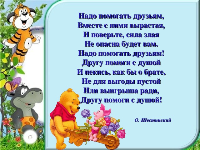 Надо помогать друзьям, Вместе с ними вырастая, И поверьте, сила злая Не опасна будет вам. Надо помогать друзьям! Другу помоги с душой И пекись, как бы о брате, Не для выгоды пустой Или выигрыша ради, Другу помоги с душой! О. Шестинский