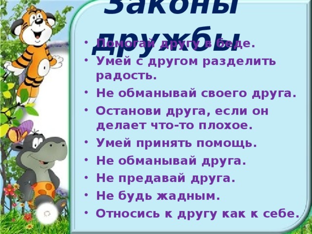 Законы дружбы Помогай другу в беде. Умей с другом разделить радость. Не обманывай своего друга. Останови друга, если он делает что-то плохое. Умей принять помощь. Не обманывай друга. Не предавай друга. Не будь жадным. Относись к другу как к себе.