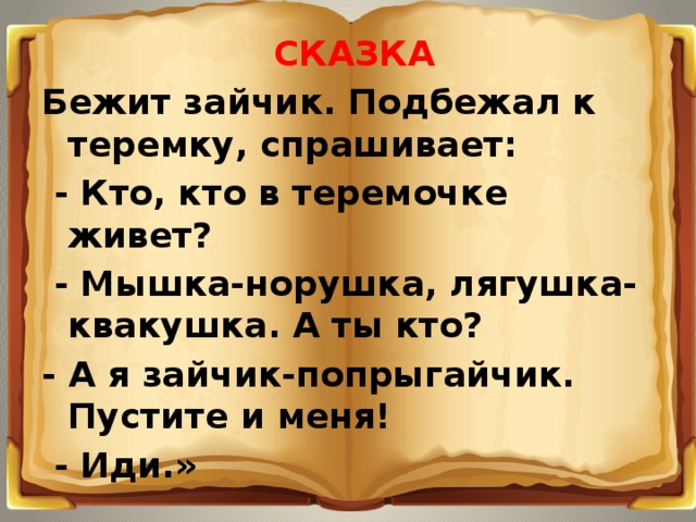 СКАЗКА Бежит зайчик. Подбежал к теремку, спрашивает:   - Кто, кто в теремочке живет?   - Мышка-норушка, лягушка-квакушка. А ты кто? - А я зайчик-попрыгайчик. Пустите и меня!   - Иди.»