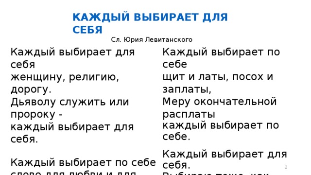 КАЖДЫЙ ВЫБИРАЕТ ДЛЯ СЕБЯ Сл. Юрия Левитанского Каждый выбирает по себе щит и латы, посох и заплаты, Меру окончательной расплаты каждый выбирает по себе. Каждый выбирает для себя. Выбираю тоже, как умею. Ни к кому претензий не имею - каждый выбирает для себя. Каждый выбирает для себя женщину, религию, дорогу. Дьяволу служить или пророку - каждый выбирает для себя. Каждый выбирает по себе слово для любви и для молитвы. Шпагу для дуэли, меч для битвы каждый выбирает по себе.