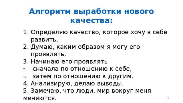 Алгоритм выработки нового качества: Определяю качество, которое хочу в себе развить. Думаю, каким образом я могу его проявлять. Начинаю его проявлять  сначала по отношению к себе,  затем по отношению к другим. 4. Анализирую, делаю выводы. 5. Замечаю, что люди, мир вокруг меня меняются.