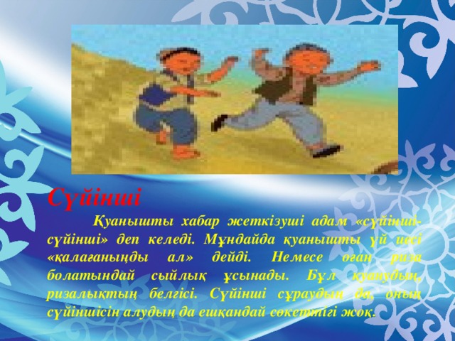 Сүйінші   Қуанышты хабар жеткізуші адам «сүйінші-сүйінші» деп келеді. Мұндайда қуанышты үй иесі «қалағаныңды ал» дейді. Немесе оған риза болатындай сыйлық ұсынады. Бұл қуанудың, ризалықтың белгісі. Сүйінші сұраудың да, оның сүйіншісін алудың да ешқандай сөкеттігі жоқ.