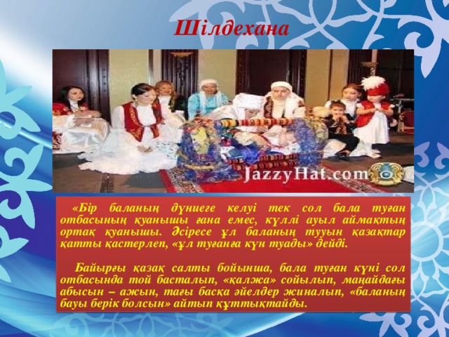Шілдехана  «Бір баланың дүниеге келуі тек сол бала туған отбасының қуанышы ғана емес, күллі ауыл аймақтың ортақ қуанышы. Әсіресе ұл баланың тууын қазақтар қатты қастерлеп, «ұл туғанға күн туады» дейді.   Байырғы қазақ салты бойынша, бала туған күні сол отбасында той басталып, «қалжа» сойылып, маңайдағы абысын – ажын, тағы басқа әйелдер жиналып, «баланың бауы берік болсын» айтып құттықтайды.
