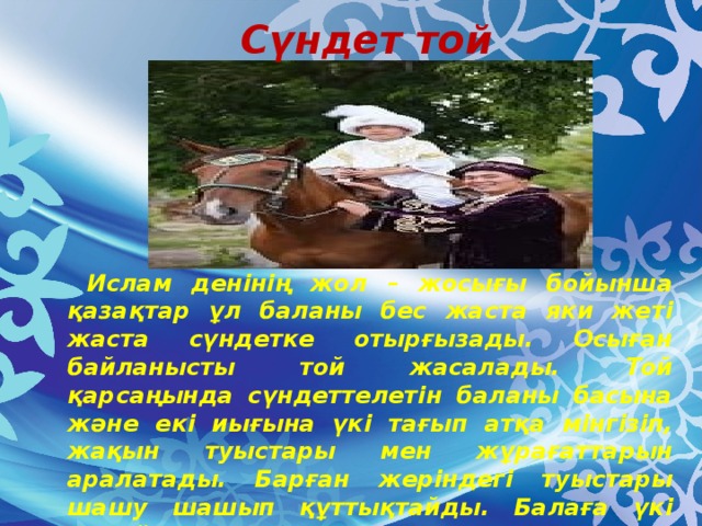 Сүндет той  Ислам денінің жол – жосығы бойынша қазақтар ұл баланы бес жаста яки жеті жаста сүндетке отырғызады. Осыған байланысты той жасалады. Той қарсаңында сүндеттелетін баланы басына және екі иығына үкі тағып атқа мінгізіп, жақын туыстары мен жұрағаттарын аралатады. Барған жеріндегі туыстары шашу шашып құттықтайды. Балаға үкі қадайды, кепеш кигізеді, әл – ауқатына сай лақ, қозы, құлын сияқты жас төлдің бірін ен салып береді.