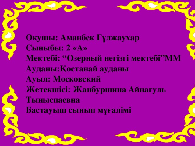 Оқушы: Аманбек Гүлжаухар Сыныбы: 2 «А» Мектебі: “Озерный негізгі мектебі”ММ Ауданы:Қостанай ауданы Ауыл: Московский Жетекшісі: Жанбуршина Айнагуль Тыныспаевна Бастауыш сынып мұғалімі