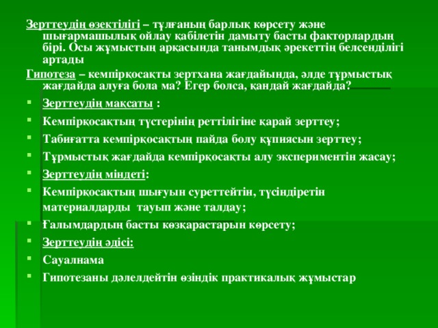 Зерттеудің өзектілігі  – тұлғаның барлық көрсету және шығармашылық ойлау қабілетін дамыту басты факторлардың бірі. Осы жұмыстың арқасында танымдық әрекеттің белсенділігі артады Гипотеза  – кемпірқосақты зертхана жағдайында, әлде тұрмыстық жағдайда алуға бола ма? Егер болса, қандай жағдайда? Зерттеудің мақсаты  : Кемпірқосақтың түстерінің реттілігіне қарай зерттеу; Табиғатта кемпірқосақтың пайда болу құпиясын зерттеу; Тұрмыстық жағдайда кемпірқосақты алу экспериментін жасау; Зерттеудің міндеті : Кемпірқосақтың шығуын суреттейтін, түсіндіретін материалдарды  тауып және талдау; Ғалымдардың басты көзқарастарын көрсету; Зерттеудің әдісі: Сауалнама Гипотезаны дәлелдейтін өзіндік практикалық жұмыстар