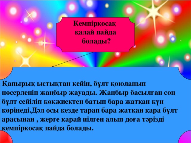 Кемпірқосақ қалай пайда  болады?   Қапырық ыстықтан кейін, бұлт қоюланып нөсерленіп жаңбыр жауады. Жаңбыр басылған соң бұлт сейіліп көкжиектен батып бара жатқан күн көрінеді.Дәл осы кезде тарап бара жатқан қара бұлт арасынан , жерге қарай иілген алып доға тәрізді кемпірқосақ пайда болады.