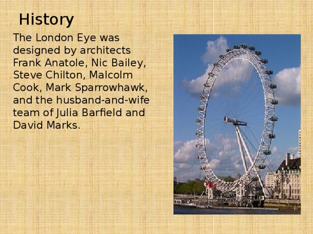 History The London Eye was designed by architects Frank Anatole, Nic Bailey, Steve Chilton, Malcolm Cook, Mark Sparrowhawk, and the husband-and-wife team of Julia Barfield and David Marks.