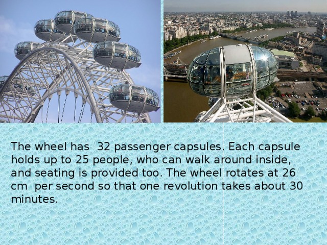 The wheel has 32 passenger capsules. Each capsule holds up to 25 people, who can walk around inside, and seating is provided too. The wheel rotates at 26 cm per second so that one revolution takes about 30 minutes.