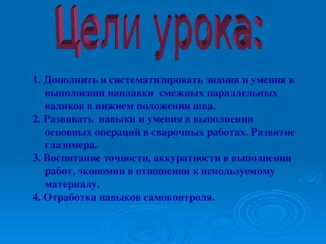 1. Дополнить и систематизировать знания и умения в выполнении наплавки смежных параллельных валиков в нижнем положении шва. 2. Развивать навыки и умения в выполнении основных операций в сварочных работах. Развитие глазомера. 3. Воспитание точности, аккуратности в выполнении работ, экономии в отношении к используемому материалу. 4. Отработка навыков самоконтроля.