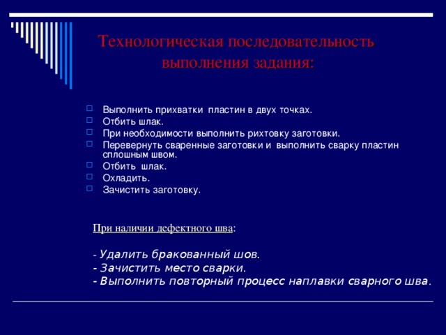 Технологическая последовательность выполнения задания: Выполнить прихватки пластин в двух точках. Отбить шлак. При необходимости выполнить рихтовку заготовки. Перевернуть сваренные заготовки и выполнить сварку пластин сплошным швом. Отбить шлак. Охладить. Зачистить заготовку. При наличии дефектного шва : - Удалить бракованный шов. - Зачистить место сварки. - Выполнить повторный процесс наплавки сварного шва .