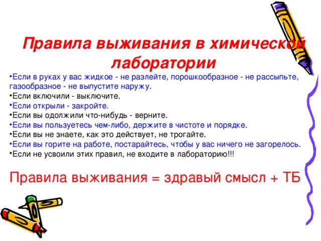 Правила выживания в химической лаборатории Если в руках у вас жидкое - не разлейте, порошкообразное - не рассыпьте, газообразное - не выпустите наружу. Если включили - выключите. Если открыли - закройте. Если вы одолжили что-нибудь - верните. Если вы пользуетесь чем-либо, держите в чистоте и порядке.  Если вы не знаете, как это действует, не трогайте. Если вы горите на работе, постарайтесь, чтобы у вас ничего не загорелось. Если не усвоили этих правил, не входите в лабораторию !!! Правила выживания = здравый смысл + ТБ