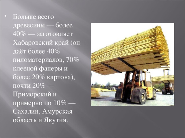 Больше всего древесины — более 40% — заготовляет Хабаровский край (он даёт более 40% пиломатериалов, 70% клееной фанеры и более 20% картона), почти 20% — Приморский и примерно по 10% — Сахалин, Амурская область и Якутия.