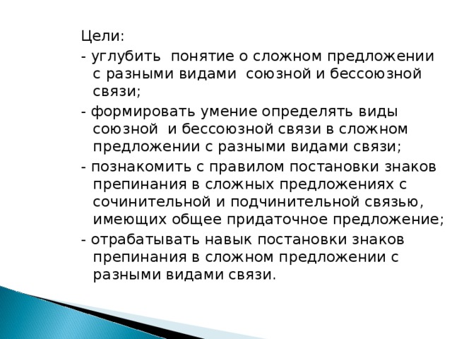 Цели: - углубить понятие о сложном предложении с разными видами союзной и бессоюзной связи; - формировать умение определять виды союзной и бессоюзной связи в сложном предложении с разными видами связи; - познакомить с правилом постановки знаков препинания в сложных предложениях с сочинительной и подчинительной связью, имеющих общее придаточное предложение; - отрабатывать навык постановки знаков препинания в сложном предложении с разными видами связи.