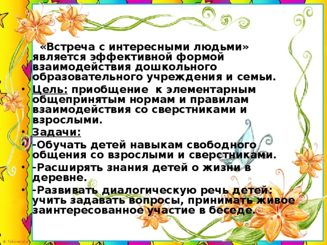 «Встреча с интересными людьми» является эффективной формой взаимодействия дошкольного образовательного учреждения и семьи. Цель: приобщение к элементарным общепринятым нормам и правилам взаимодействия со сверстниками и взрослыми. Задачи: -Обучать детей навыкам свободного общения со взрослыми и сверстниками. -Расширять знания детей о жизни в деревне. -Развивать диалогическую речь детей: учить задавать вопросы, принимать живое заинтересованное участие в беседе.