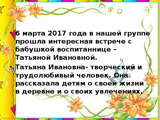 6 марта 2017 года в нашей группе прошла интересная встрече с бабушкой воспитаннице – Татьяной Ивановной. Татьяна Ивановна- творческий и трудолюбивый человек. Она рассказала детям о своей жизни в деревне и о своих увлечениях.