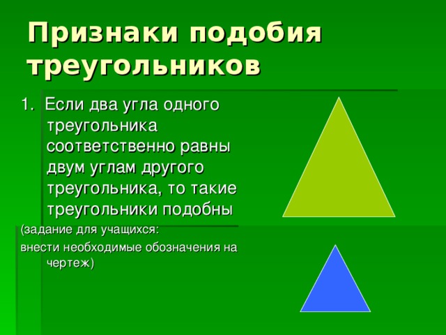 Признаки подобия треугольников 1. Если два угла одного треугольника соответственно равны двум углам другого треугольника, то такие треугольники подобны (задание для учащихся: внести необходимые обозначения на чертеж)