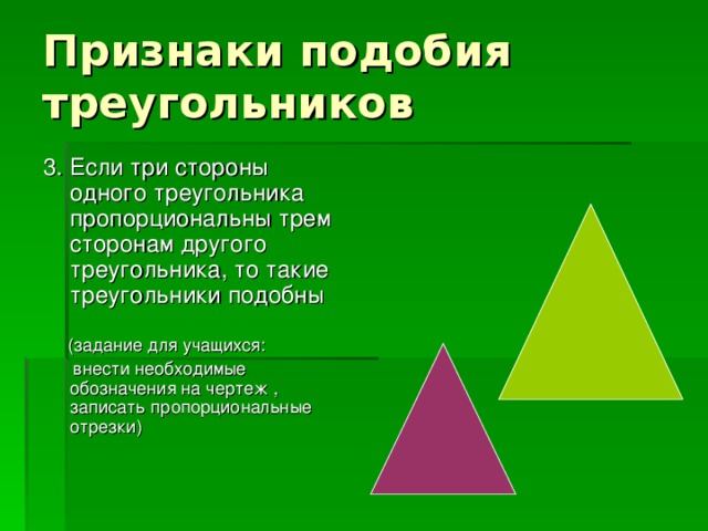 Признаки подобия треугольников 3. Если три стороны одного треугольника пропорциональны трем сторонам другого треугольника, то такие треугольники подобны  (задание для учащихся:  внести необходимые обозначения на чертеж , записать пропорциональные отрезки)
