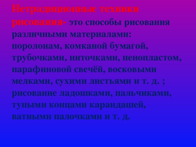 Нетрадиционные техники рисования-  это способы рисования различными материалами: поролонам, комканой бумагой, трубочками, ниточками, пенопластом, парафиновой свечёй, восковыми мелками, сухими листьями и т. д. ; рисование ладошками, пальчиками, тупыми концами карандашей, ватными палочками и т. д.