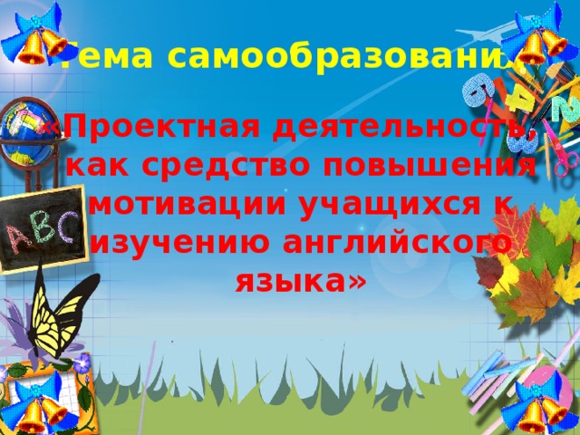 Тема самообразования «Проектная деятельность, как средство повышения мотивации учащихся к изучению английского языка»