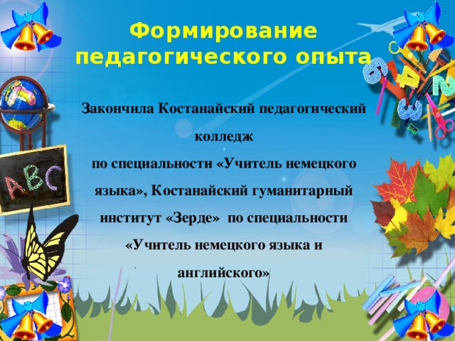 Формирование  педагогического опыта Закончила Костанайский педагогический колледж по специальности «Учитель немецкого языка», Костанайский гуманитарный институт «Зерде» по специальности «Учитель немецкого языка и английского»