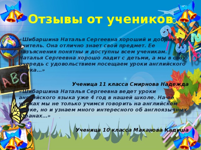 Отзывы от учеников «Шибаршина Наталья Сергеевна хороший и добрый учитель. Она отлично знает свой предмет. Ее разъяснения понятны и доступны всем ученикам. Наталья Сергеевна хорошо ладит с детьми, а мы в свою очередь с удовольствием посещаем уроки английского языка…»  Ученица 11 класса Смирнова Надежда «Шибаршина Наталья Сергеевна ведет уроки английского языка уже 4 год в нашей школе. На ее уроках мы не только учимся говорить на английском языке, но и узнаем много интересного об англоязычных странах…»  Ученица 10 класса Маканова Кадиша