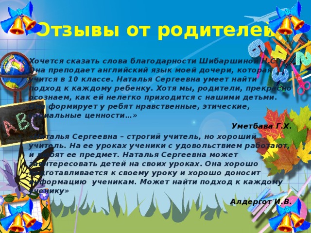 Отзывы от родителей Хочется сказать слова благодарности Шибаршиной Н.С. Она преподает английский язык моей дочери, которая учится в 10 классе. Наталья Сергеевна умеет найти подход к каждому ребенку. Хотя мы, родители, прекрасно осознаем, как ей нелегко приходится с нашими детьми. Она формирует у ребят нравственные, этические, социальные ценности…» Уметбава Г.Х. «Наталья Сергеевна – строгий учитель, но хороший учитель. На ее уроках ученики с удовольствием работают, и любят ее предмет. Наталья Сергеевна может заинтересовать детей на своих уроках. Она хорошо подготавливается к своему уроку и хорошо доносит информацию ученикам. Может найти подход к каждому ученику» Алдергот И.В.