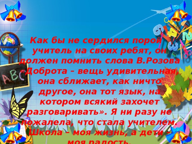 Как бы не сердился порой учитель на своих ребят, он должен помнить слова В.Розова «Доброта – вещь удивительная, она сближает, как ничто другое, она тот язык, на котором всякий захочет разговаривать». Я ни разу не пожалела, что стала учителем. Школа – моя жизнь, а дети – моя радость.