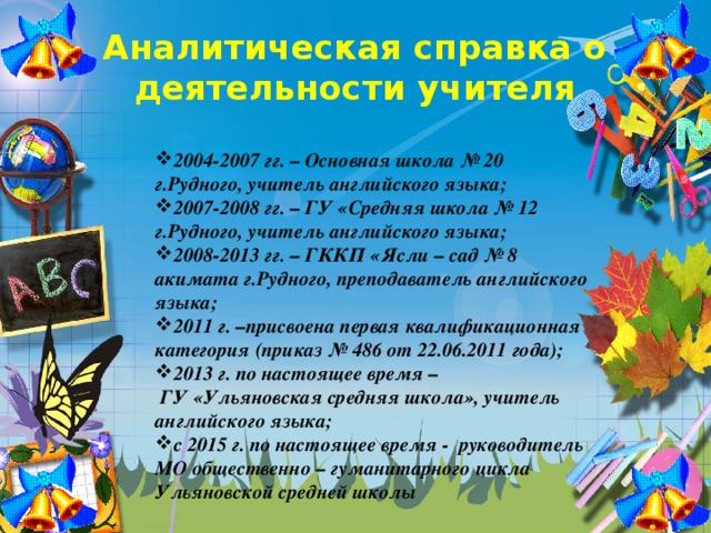 Аналитическая справка о деятельности учителя 2004-2007 гг. – Основная школа № 20 г.Рудного, учитель английского языка; 2007-2008 гг. – ГУ «Средняя школа № 12 г.Рудного, учитель английского языка; 2008-2013 гг. – ГККП «Ясли – сад № 8 акимата г.Рудного, преподаватель английского языка; 2011 г. –присвоена первая квалификационная категория (приказ № 486 от 22.06.2011 года); 2013 г. по настоящее время –  ГУ «Ульяновская средняя школа», учитель английского языка; с 2015 г. по настоящее время - руководитель МО общественно – гуманитарного цикла Ульяновской средней школы