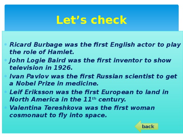 Let’s check Ricard Burbage was the first English actor to play the role of Hamlet. John Logie Baird was the first inventor to show television in 1926. Ivan Pavlov was the first Russian scientist to get a Nobel Prize in medicine. Leif Eriksson was the first European to land in North America in the 11 th century. Valentina Tereshkova was the first woman cosmonaut to fly into space. back