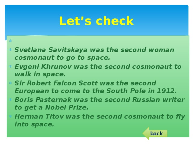 Let’s check   Svetlana Savitskaya was the second woman cosmonaut to go to space. Evgeni Khrunov was the second cosmonaut to walk in space. Sir Robert Falcon Scott was the second European to come to the South Pole in 1912. Boris Pasternak was the second Russian writer to get a Nobel Prize. Herman Titov was the second cosmonaut to fly into space.  back