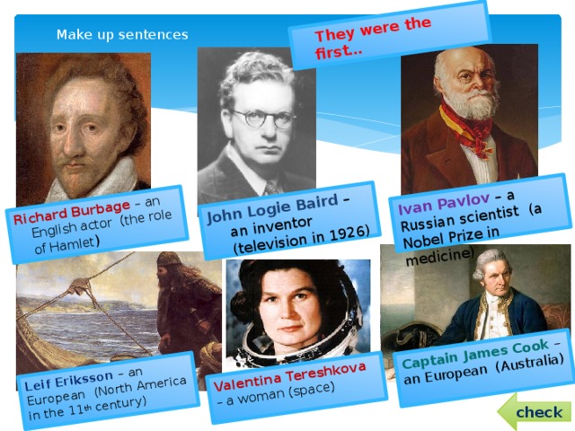 They were the first… Richard Burbage – an English actor (the role of Hamlet ) John Logie Baird – an inventor (television in 1926) Leif Eriksson – an European (North America in the 11 th century) Valentina Tereshkova – a woman (space) Captain James Cook – an European (Australia) Ivan Pavlov – a Russian scientist (a Nobel Prize in medicine)  Make up sentences   check