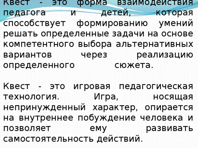 Квест - это форма взаимодействия педагога и детей, которая способствует формированию умений решать определенные задачи на основе компетентного выбора альтернативных вариантов через реализацию определенного сюжета.   Квест - это игровая педагогическая технология. Игра, носящая непринужденный характер, опирается на внутреннее побуждение человека и позволяет ему развивать самостоятельность действий. Задачи могут быть самые разные по своему содержанию и наполнению: творческие, активные, интеллектуальные и т.п. Особенно значимо, что квесты могут проходить как в закрытом пространстве (группа, помещение детского сада), так и на улице, на природе охватывая все окружающее пространство.