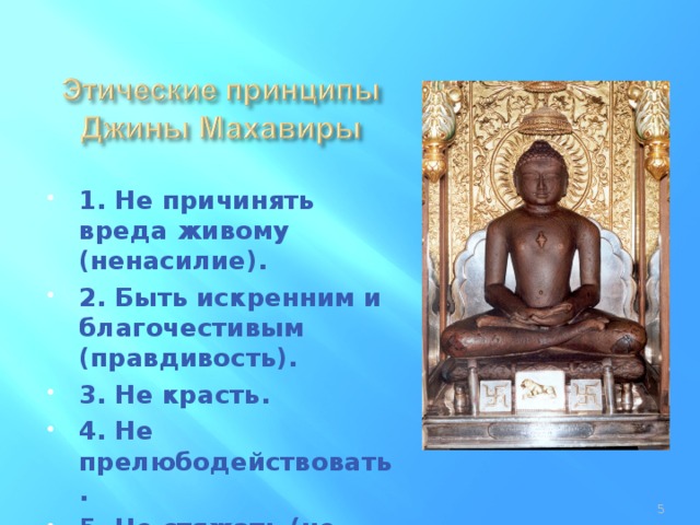 1. Не причинять вреда живому (ненасилие). 2. Быть искренним и благочестивым (правдивость). 3. Не красть. 4. Не прелюбодействовать. 5. Не стяжать (не проявлять корыстолюбия).