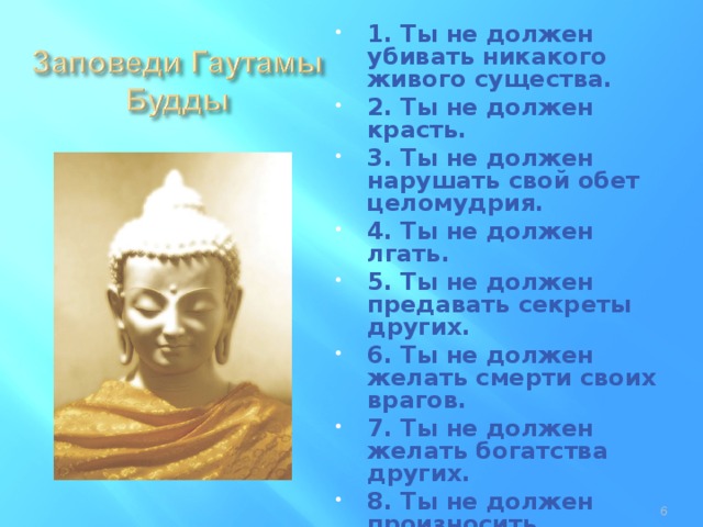 1. Ты не должен убивать никакого живого существа. 2. Ты не должен красть. 3. Ты не должен нарушать свой обет целомудрия. 4. Ты не должен лгать. 5. Ты не должен предавать секреты других. 6. Ты не должен желать смерти своих врагов. 7. Ты не должен желать богатства других. 8. Ты не должен произносить оскорбительных и бранных слов. 9. Ты не должен предаваться роскоши (спать на мягких постелях или быть ленивым). 10. Ты не должен принимать золото или серебро.