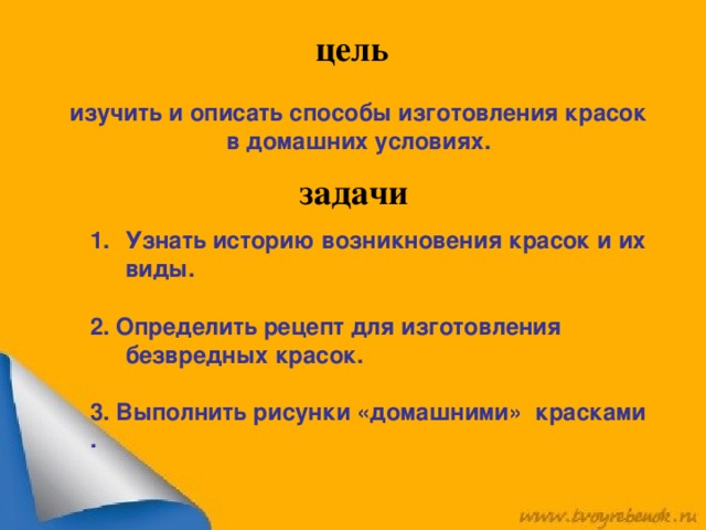 цель изучить и описать способы изготовления красок в домашних условиях. задачи Узнать историю возникновения красок и их виды.  2. Определить рецепт для изготовления безвредных красок.  3. Выполнить рисунки «домашними» красками .