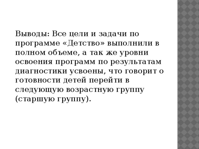 Выводы: Все цели и задачи по программе «Детство» выполнили в полном объеме, а так же уровни освоения программ по результатам диагностики усвоены, что говорит о готовности детей перейти в следующую возрастную группу (старшую группу). 