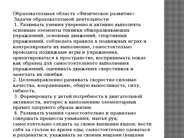 Образовательная область «Физическое развитие»  Задачи образовательной деятельности  1. Развивать умения уверенно и активно выполнять основные элементы техники общеразвивающих упражнений, основных движений, спортивных упражнений, соблюдать правила в подвижных играх и контролировать их выполнение, самостоятельно проводить подвижные игры и упражнения, ориентироваться в пространстве, воспринимать показ как образец для самостоятельного выполнения упражнений, оценивать движения сверстников и замечать их ошибки. 2. Целенаправленно развивать скоростно-силовые качества, координацию, общую выносливость, силу, гибкость.  3. Формировать у детей потребность в двигательной активности, интерес к выполнению элементарных правил здорового образа жизни.  4. Развивать умения самостоятельно и правильно совершать процессы умывания, мытья рук; самостоятельно следить за своим внешним видом; вести себя за столом во время еды; самостоятельно одеваться и раздеваться, ухаживать за своими вещами (вещами личного пользования